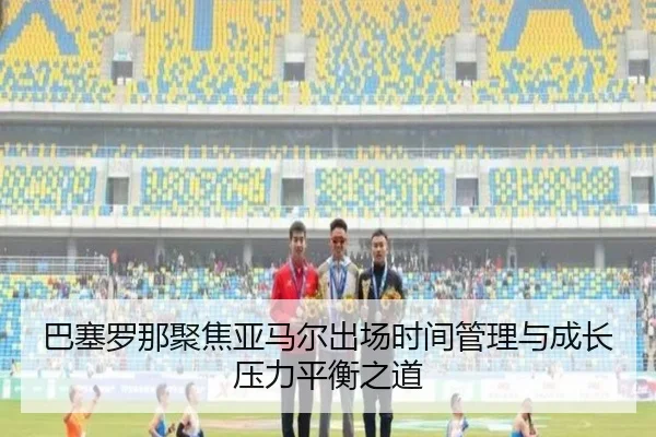 巴塞罗那聚焦亚马尔出场时间管理与成长压力平衡之道 - kaiyun
