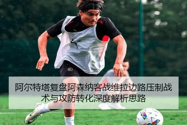 阿尔特塔复盘阿森纳客战维拉边路压制战术与攻防转化深度解析思路 - kaiyun
