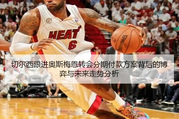 切尔西跟进奥斯梅恩转会分期付款方案背后的博弈与未来走势分析 | kaiyun