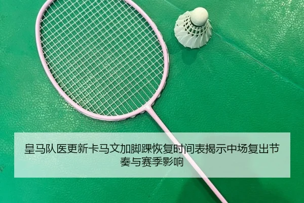 皇马队医更新卡马文加脚踝恢复时间表揭示中场复出节奏与赛季影响 - kaiyun