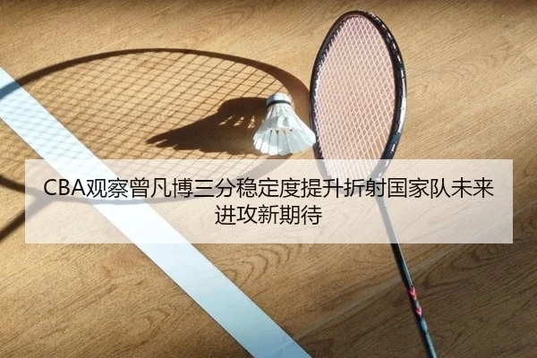 CBA观察曾凡博三分稳定度提升折射国家队未来进攻新期待 - kaiyun