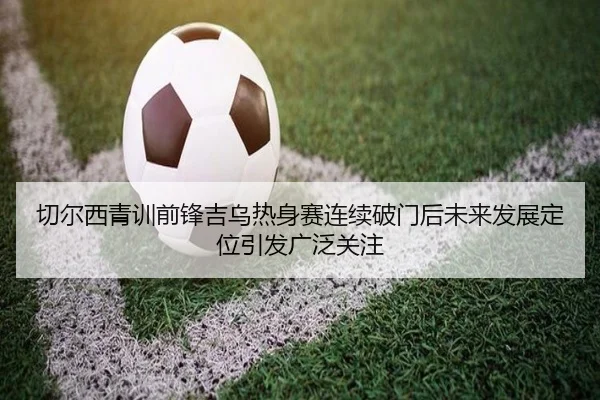 切尔西青训前锋吉乌热身赛连续破门后未来发展定位引发广泛关注 | kaiyun