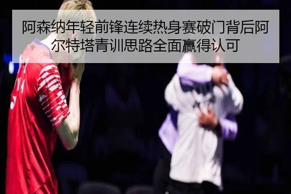 阿森纳年轻前锋连续热身赛破门背后阿尔特塔青训思路全面赢得认可 - kaiyun