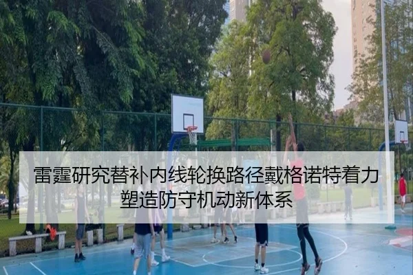 雷霆研究替补内线轮换路径戴格诺特着力塑造防守机动新体系 - kaiyun