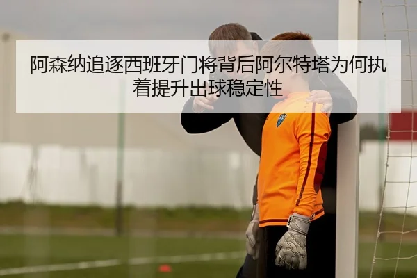 阿森纳追逐西班牙门将背后阿尔特塔为何执着提升出球稳定性 - kaiyun