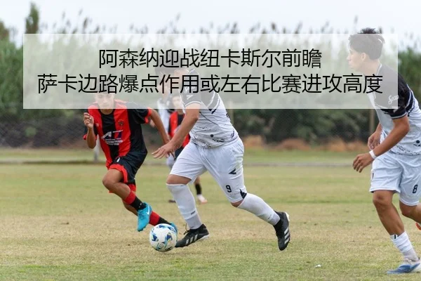 阿森纳迎战纽卡斯尔前瞻 萨卡边路爆点作用或左右比赛进攻高度 - kaiyun